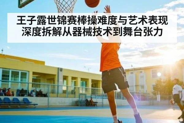 王子露世锦赛棒操难度与艺术表现深度拆解从器械技术到舞台张力